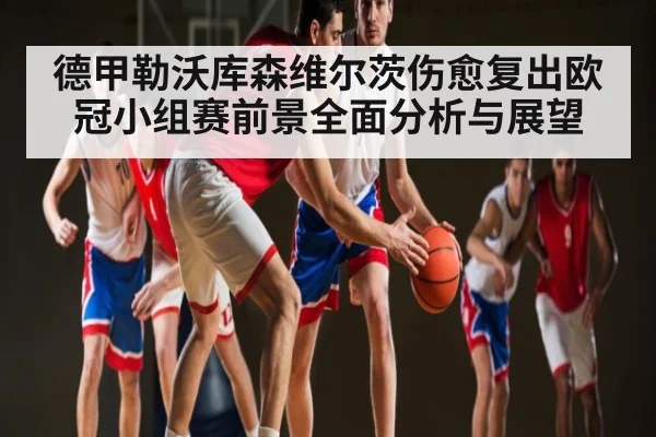 德甲勒沃库森维尔茨伤愈复出欧冠小组赛前景全面分析与展望