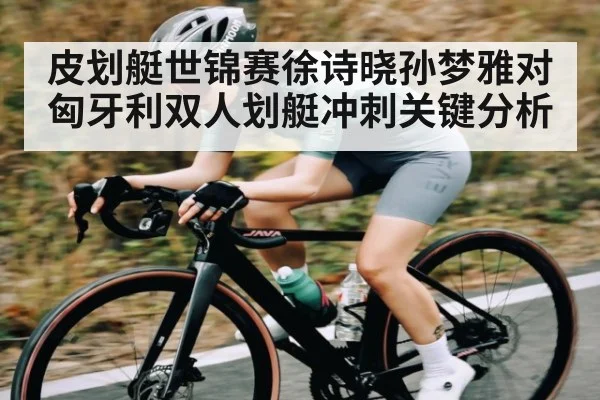 皮划艇世锦赛徐诗晓孙梦雅对匈牙利双人划艇冲刺关键分析